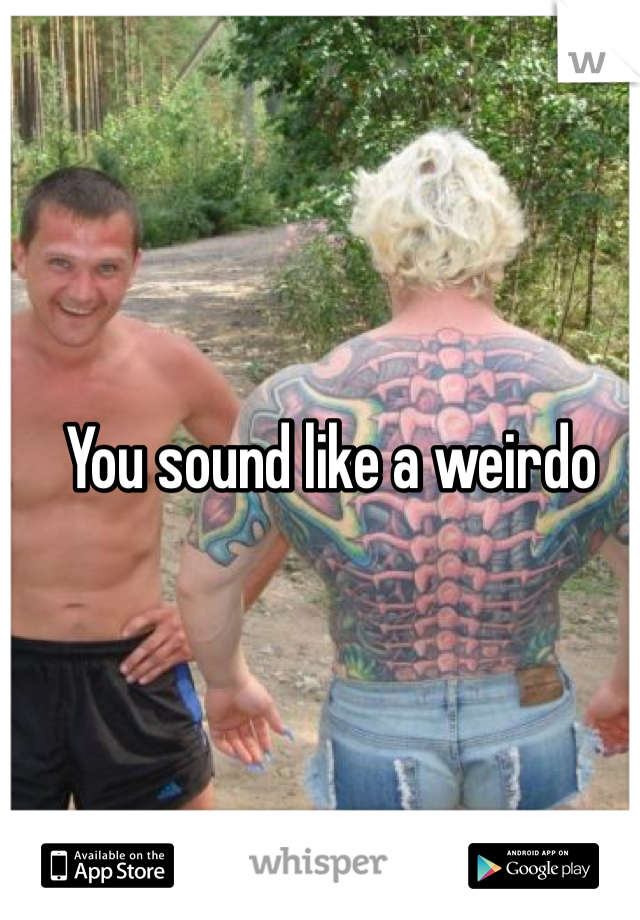 You sound like a weirdo