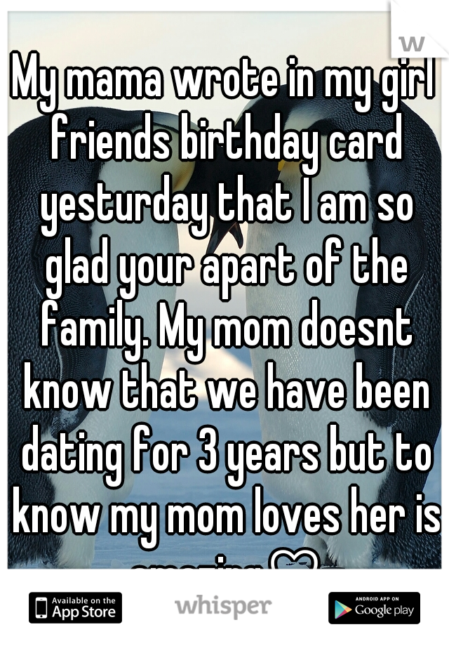 My mama wrote in my girl friends birthday card yesturday that I am so glad your apart of the family. My mom doesnt know that we have been dating for 3 years but to know my mom loves her is amazing♡