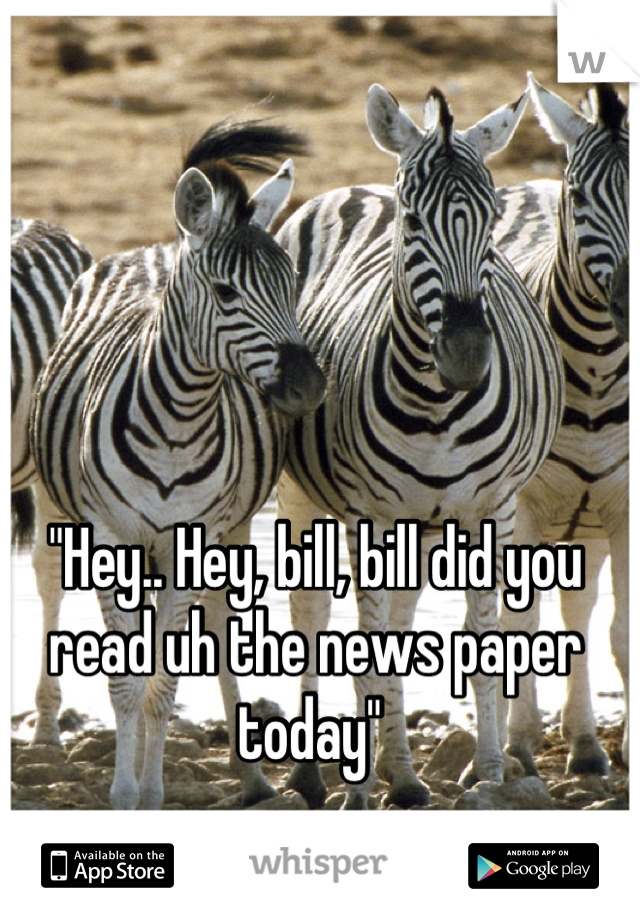 "Hey.. Hey, bill, bill did you read uh the news paper today" 