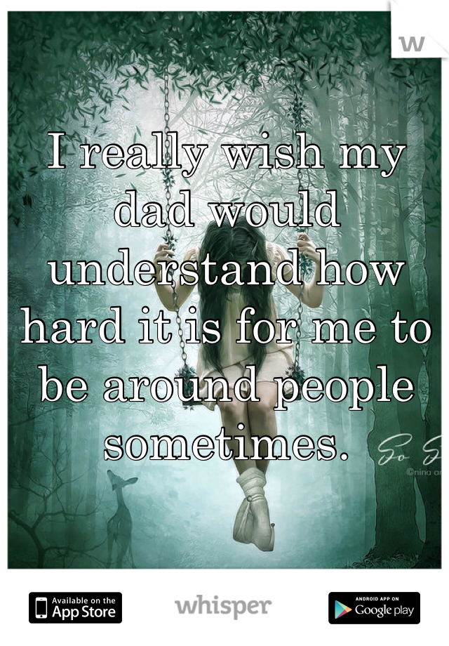 I really wish my dad would understand how hard it is for me to be around people sometimes. 