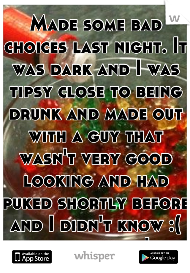 Made some bad choices last night. It was dark and I was tipsy close to being drunk and made out with a guy that wasn't very good looking and had puked shortly before and I didn't know :( fuck my life!