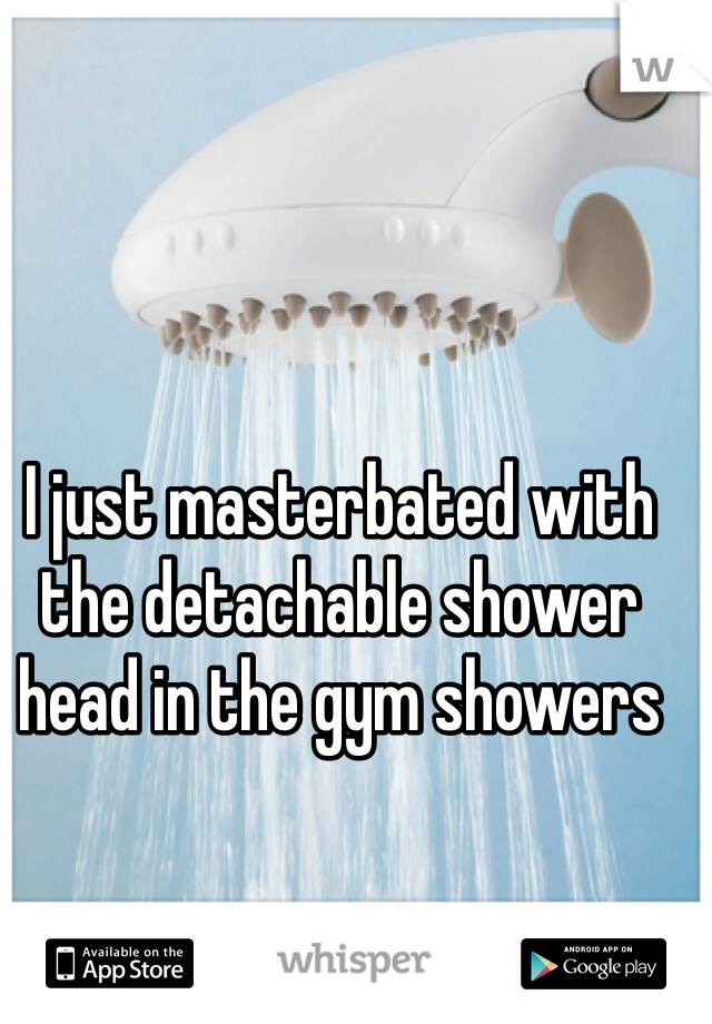 I just masterbated with the detachable shower head in the gym showers 