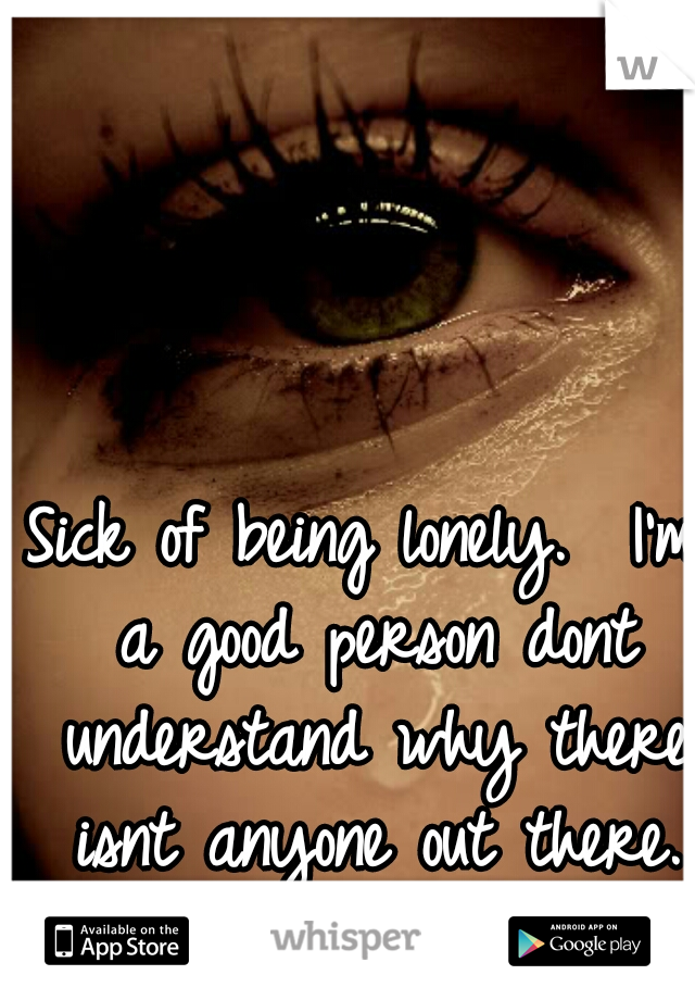 Sick of being lonely.  I'm a good person dont understand why there isnt anyone out there.