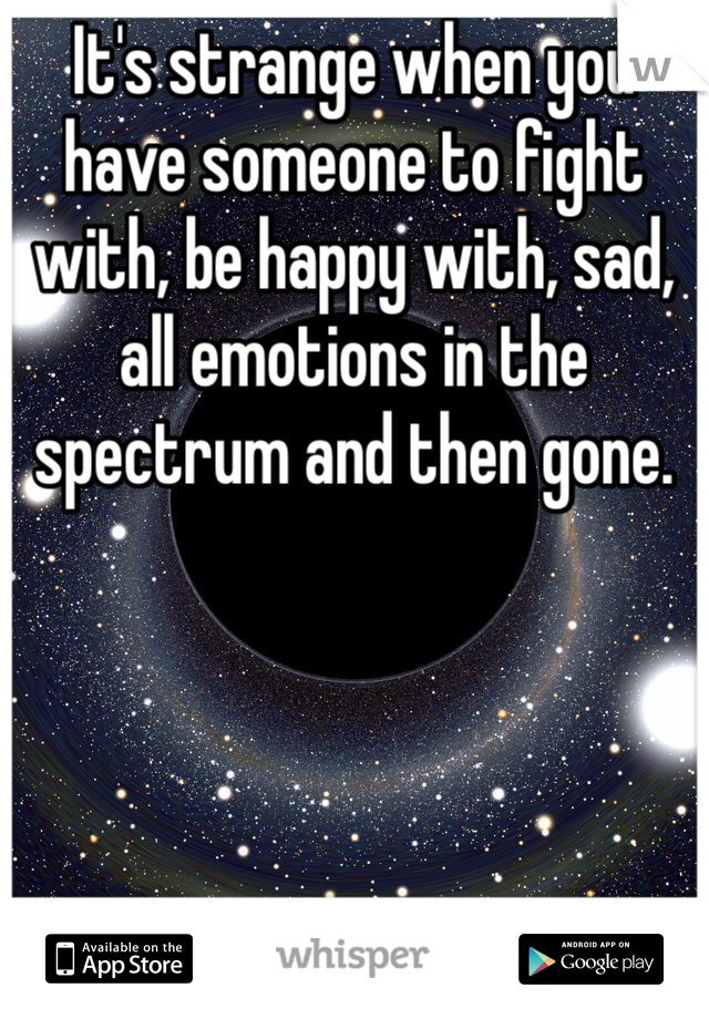 It's strange when you have someone to fight with, be happy with, sad, all emotions in the spectrum and then gone.