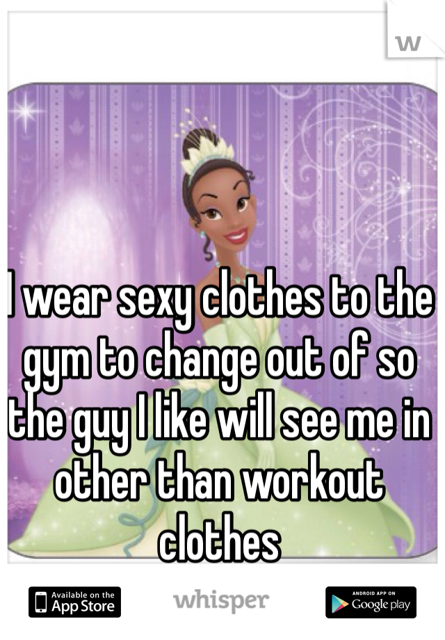 I wear sexy clothes to the gym to change out of so the guy I like will see me in other than workout clothes 