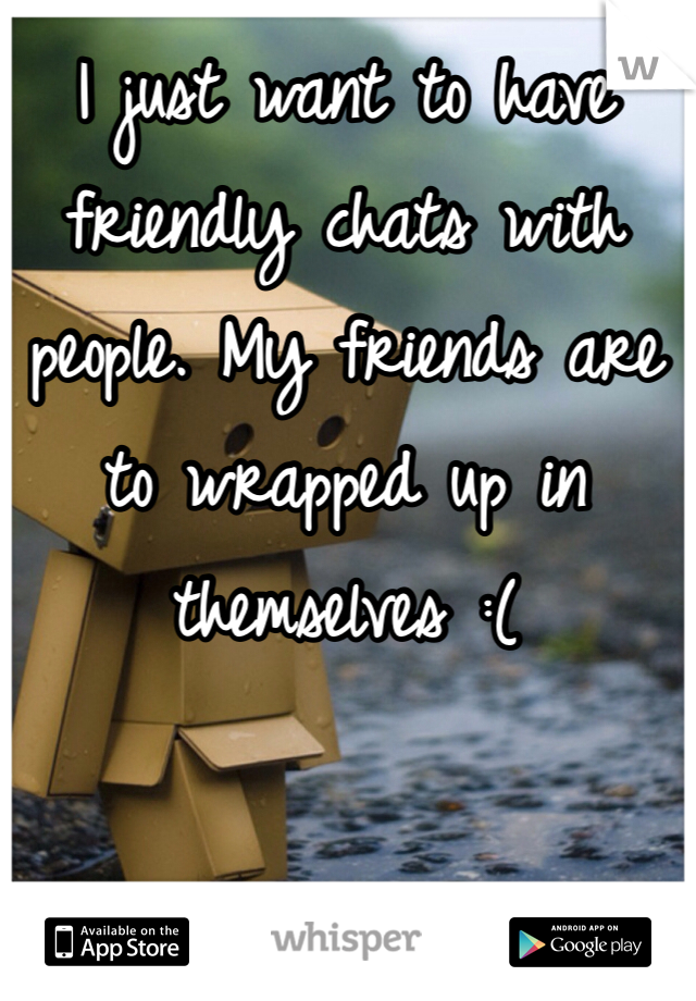 I just want to have friendly chats with people. My friends are to wrapped up in themselves :(