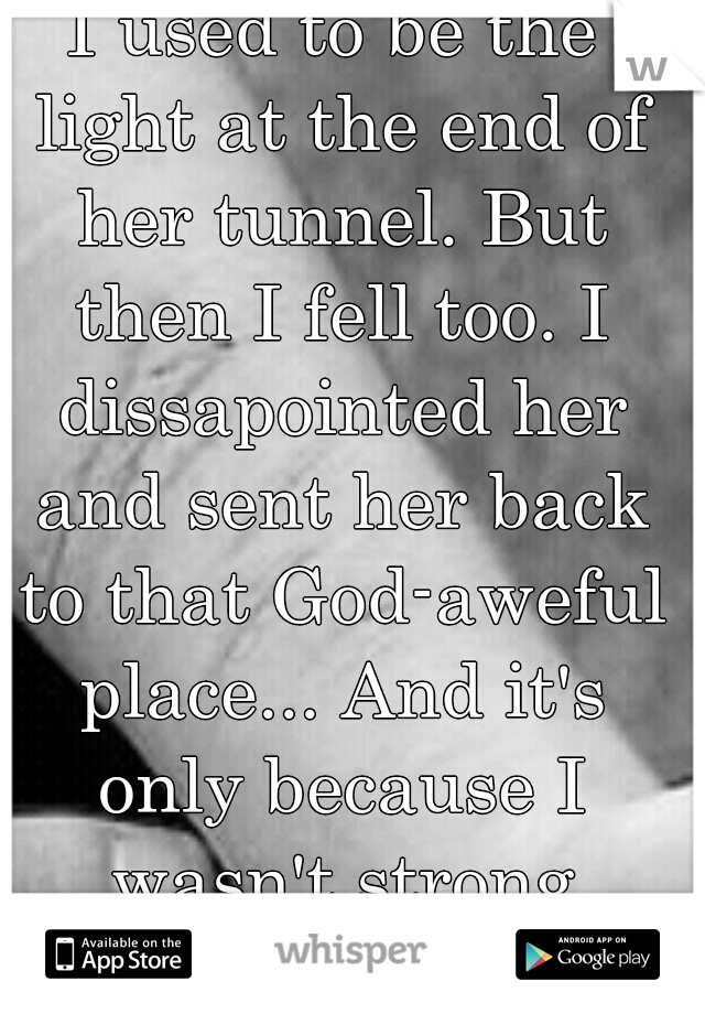 I used to be the light at the end of her tunnel. But then I fell too. I dissapointed her and sent her back to that God-aweful place... And it's only because I wasn't strong enough to help us both...