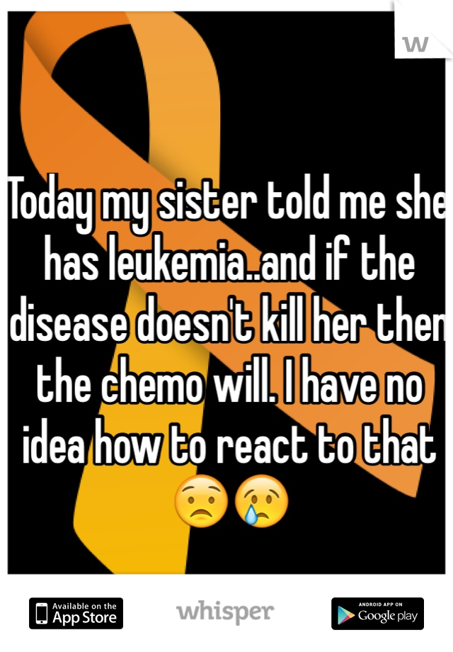 Today my sister told me she has leukemia..and if the disease doesn't kill her then the chemo will. I have no idea how to react to that 😟😢