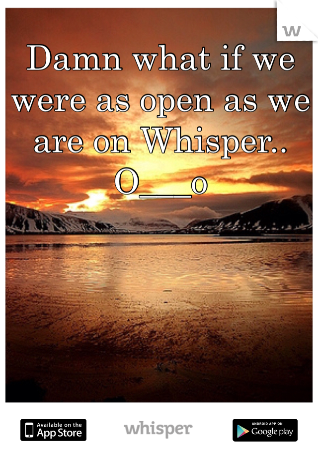 Damn what if we were as open as we are on Whisper.. O___o
