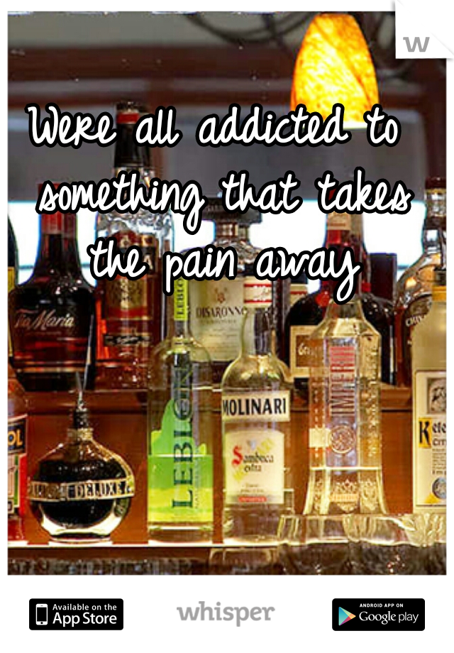 Were all addicted to something that takes the pain away