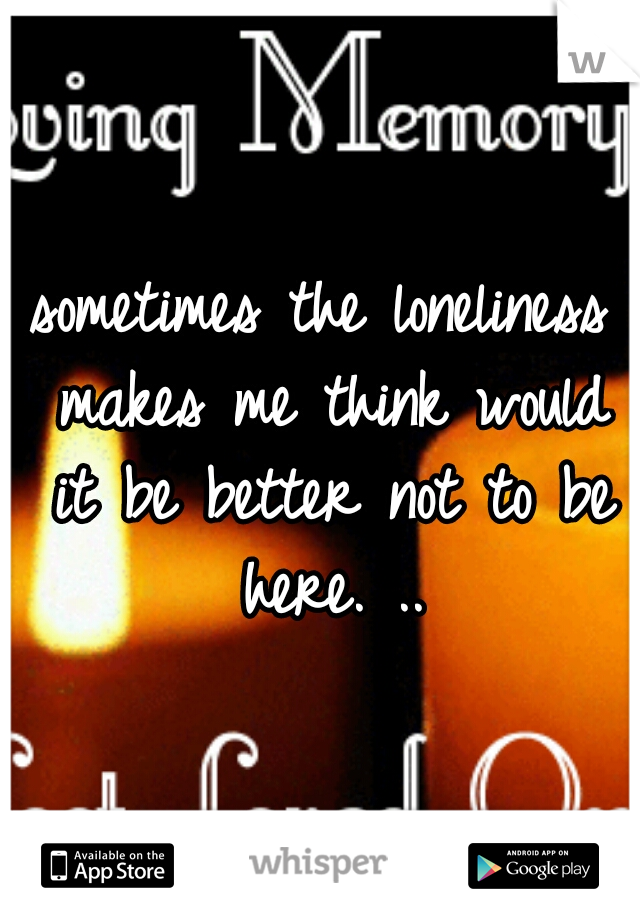 sometimes the loneliness makes me think would it be better not to be here. ..