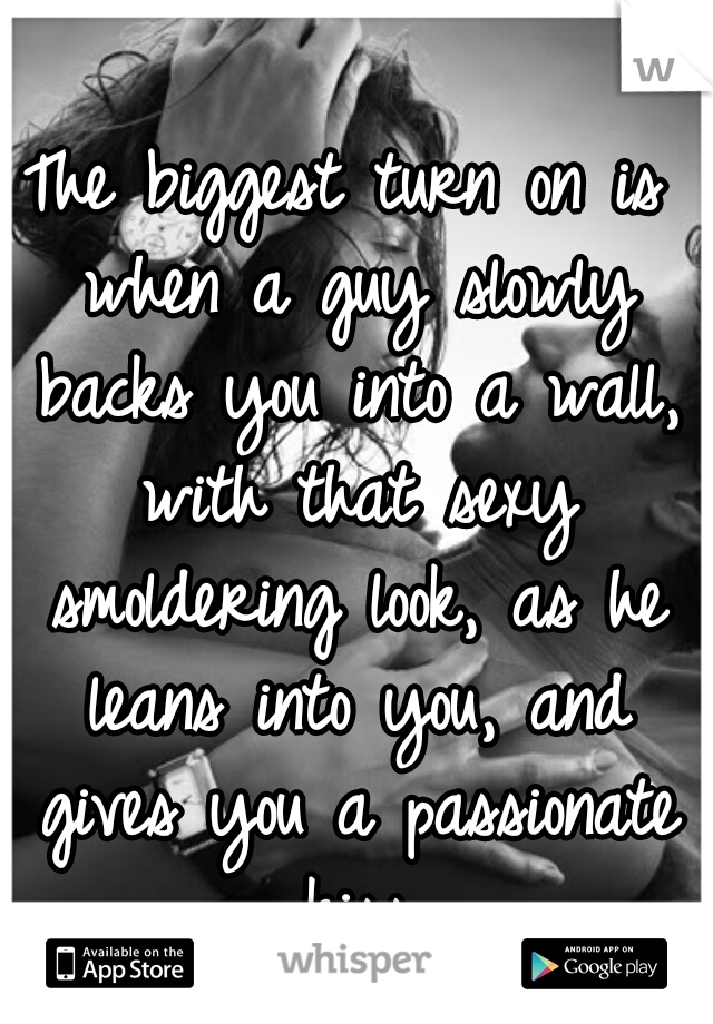 The biggest turn on is when a guy slowly backs you into a wall, with that sexy smoldering look, as he leans into you, and gives you a passionate kiss