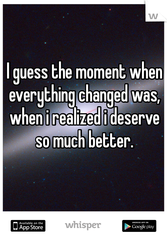 I guess the moment when everything changed was, when i realized i deserve so much better.