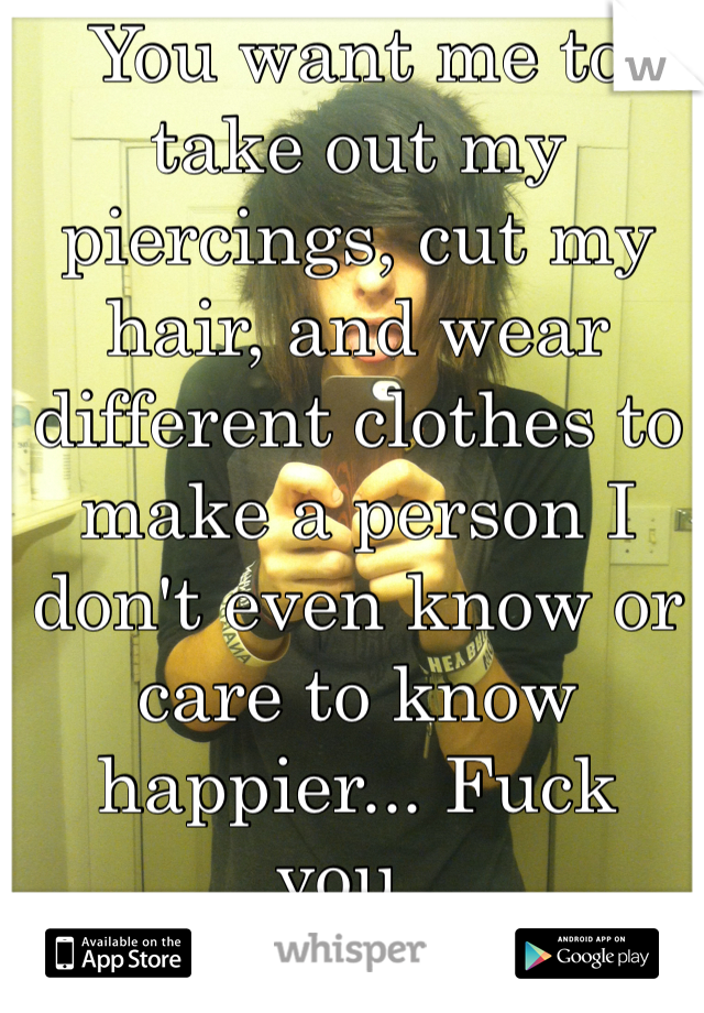You want me to take out my piercings, cut my hair, and wear different clothes to make a person I don't even know or care to know happier... Fuck you..