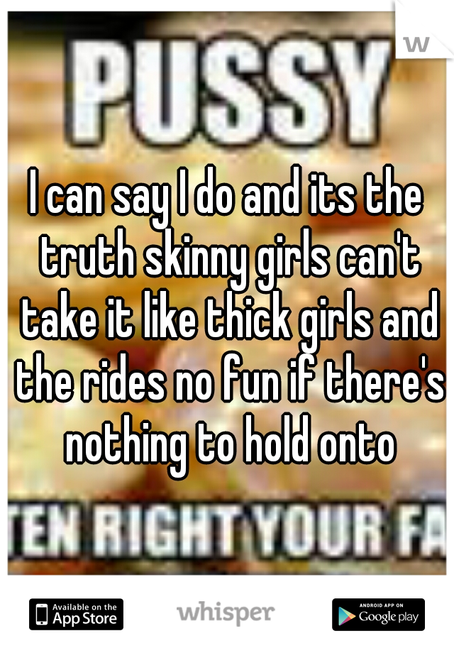 I can say I do and its the truth skinny girls can't take it like thick girls and the rides no fun if there's nothing to hold onto