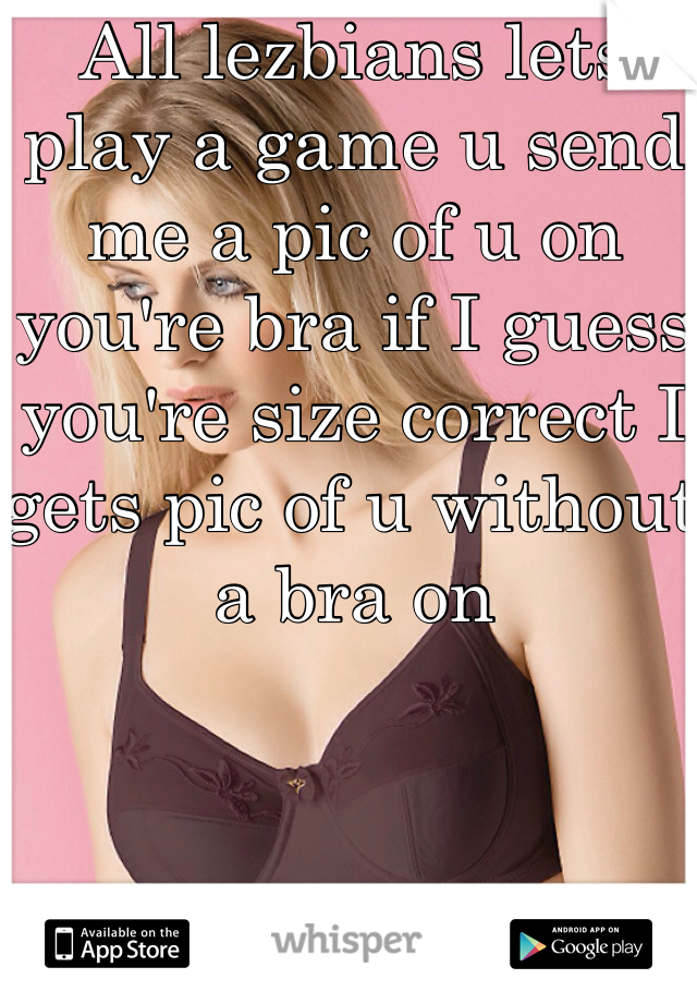 All lezbians lets play a game u send me a pic of u on you're bra if I guess you're size correct I gets pic of u without a bra on

