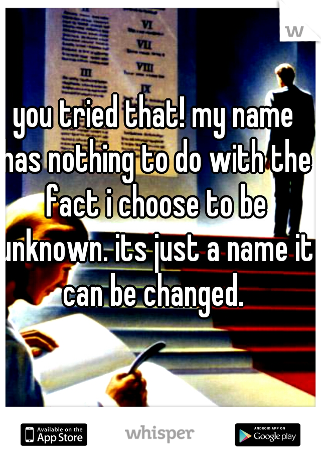 you tried that! my name has nothing to do with the fact i choose to be unknown. its just a name it can be changed. 