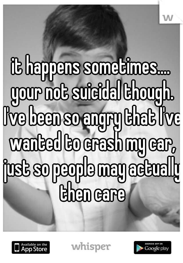 it happens sometimes.... your not suicidal though. I've been so angry that I've wanted to crash my car, just so people may actually then care