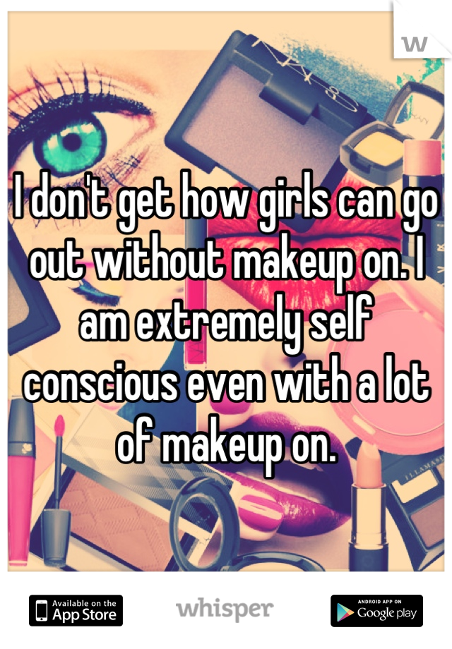 I don't get how girls can go out without makeup on. I am extremely self conscious even with a lot of makeup on.