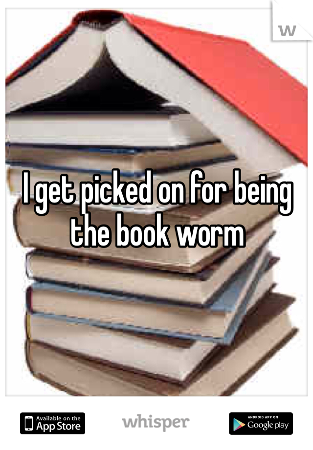 I get picked on for being the book worm 
