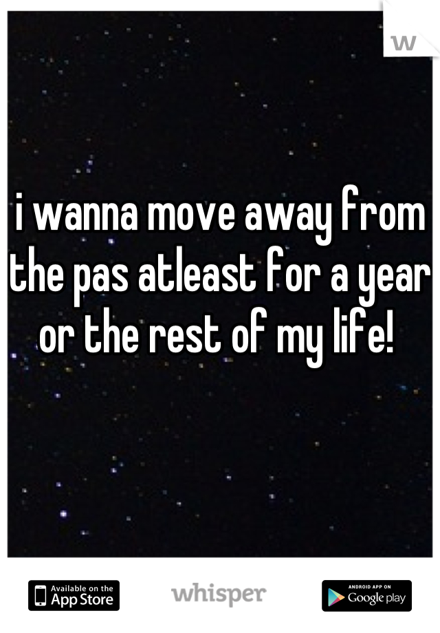 i wanna move away from the pas atleast for a year or the rest of my life! 