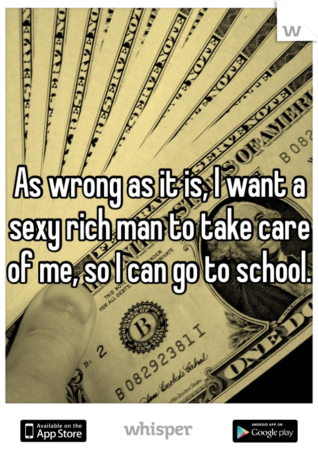 As wrong as it is, I want a sexy rich man to take care of me, so I can go to school. 