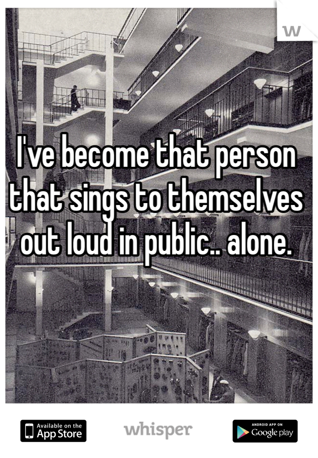 I've become that person that sings to themselves out loud in public.. alone. 