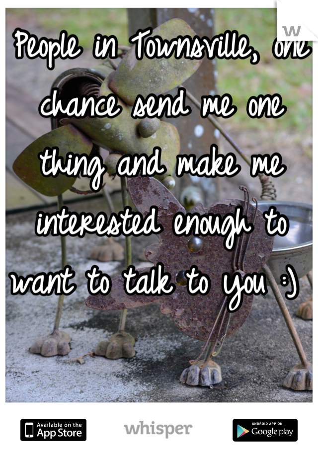 People in Townsville, one chance send me one thing and make me interested enough to want to talk to you :) 