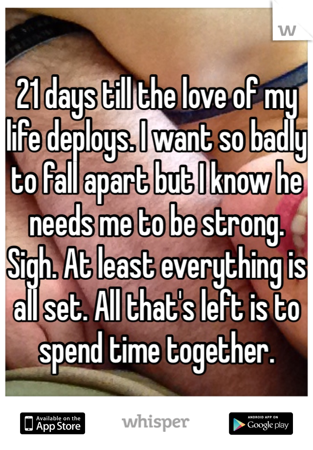 21 days till the love of my life deploys. I want so badly to fall apart but I know he needs me to be strong. Sigh. At least everything is all set. All that's left is to spend time together. 