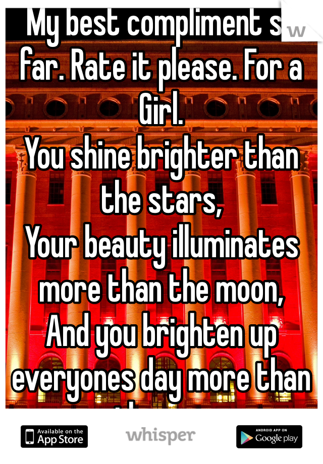My best compliment so far. Rate it please. For a Girl.
You shine brighter than the stars,
Your beauty illuminates more than the moon,
And you brighten up everyones day more than the sun.