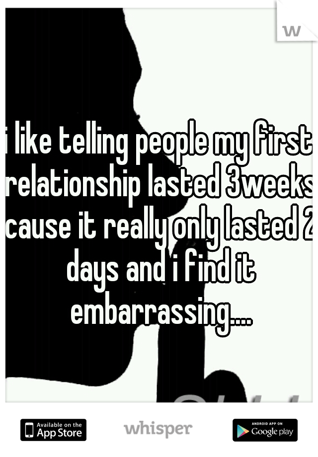 i like telling people my first relationship lasted 3weeks cause it really only lasted 2 days and i find it embarrassing....