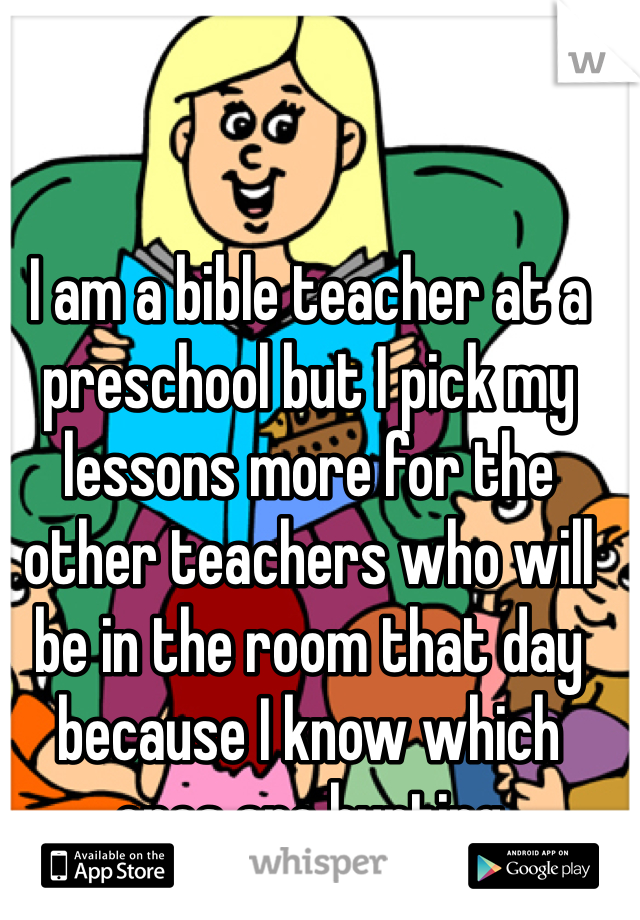 I am a bible teacher at a preschool but I pick my lessons more for the other teachers who will be in the room that day because I know which ones are hurting