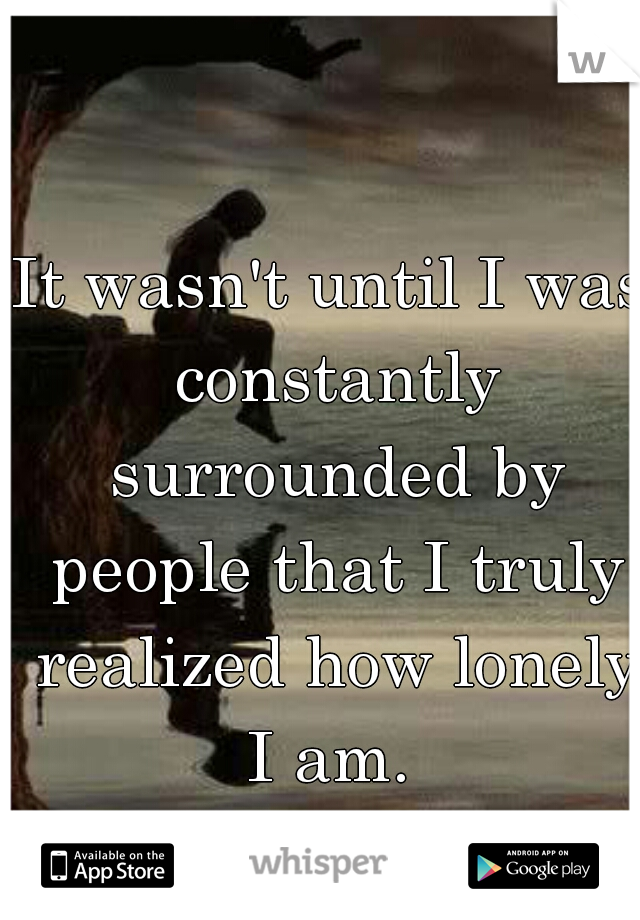 It wasn't until I was constantly surrounded by people that I truly realized how lonely I am. 