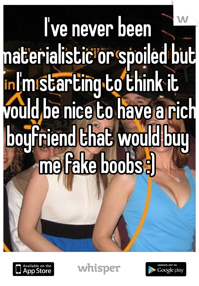 I've never been materialistic or spoiled but I'm starting to think it would be nice to have a rich boyfriend that would buy me fake boobs :)