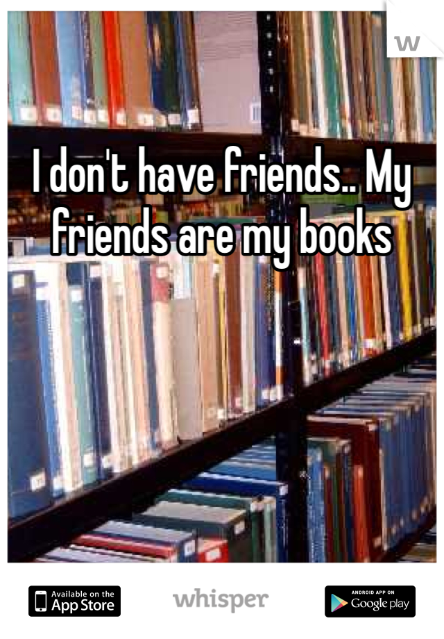 I don't have friends.. My friends are my books 