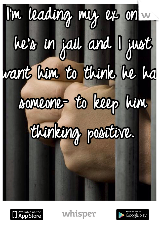I'm leading my ex on bc he's in jail and I just want him to think he has someone- to keep him thinking positive. 