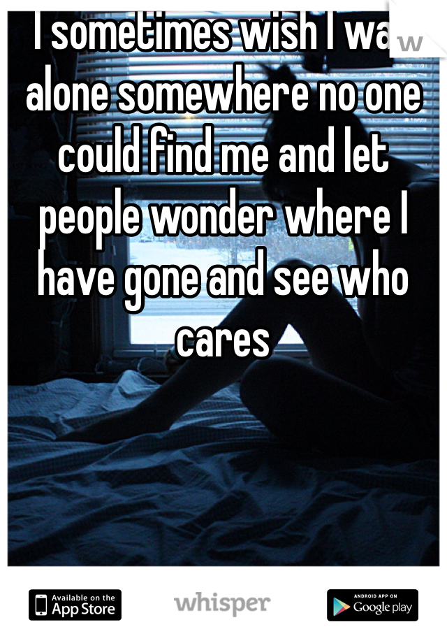 I sometimes wish I was alone somewhere no one could find me and let people wonder where I have gone and see who cares 