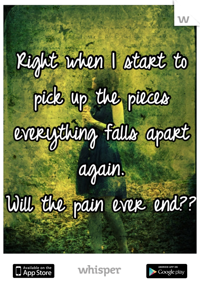 Right when I start to pick up the pieces everything falls apart again. 
Will the pain ever end??