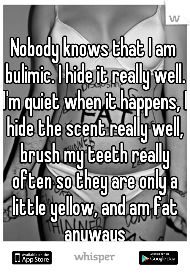 Nobody knows that I am bulimic. I hide it really well. I'm quiet when it happens, I hide the scent really well, brush my teeth really often so they are only a little yellow, and am fat anyways