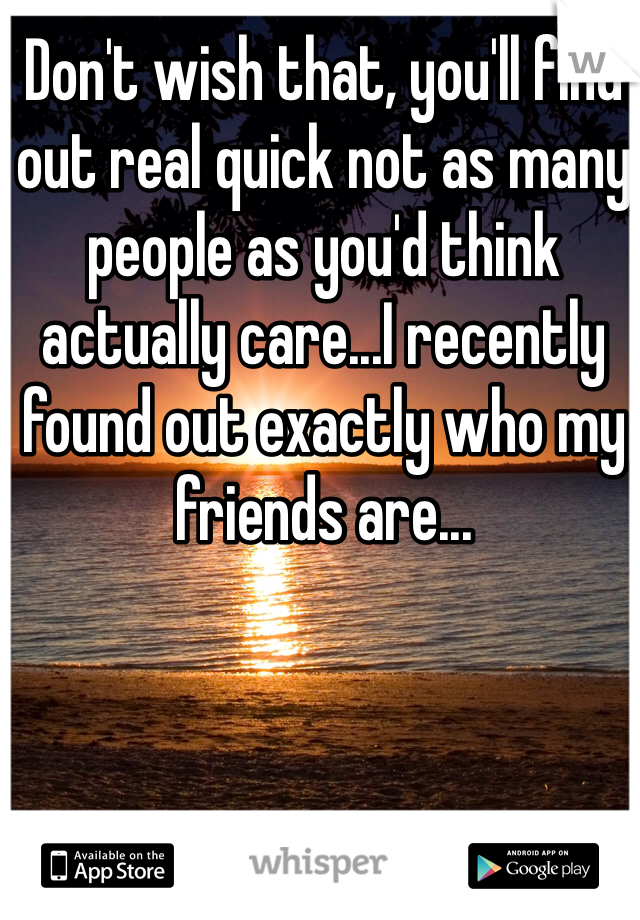 Don't wish that, you'll find out real quick not as many people as you'd think actually care...I recently found out exactly who my friends are...