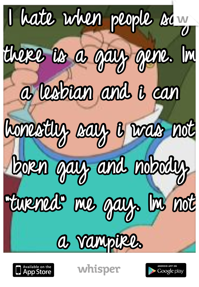 I hate when people say there is a gay gene. Im a lesbian and i can honestly say i was not born gay and nobody "turned" me gay. Im not a vampire.