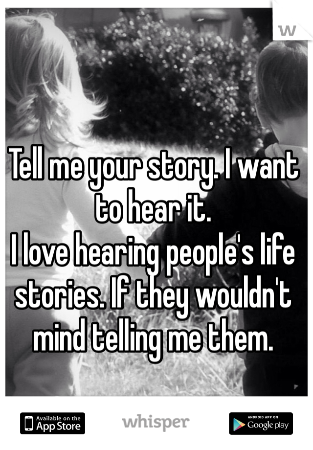 Tell me your story. I want to hear it. 
I love hearing people's life stories. If they wouldn't mind telling me them.