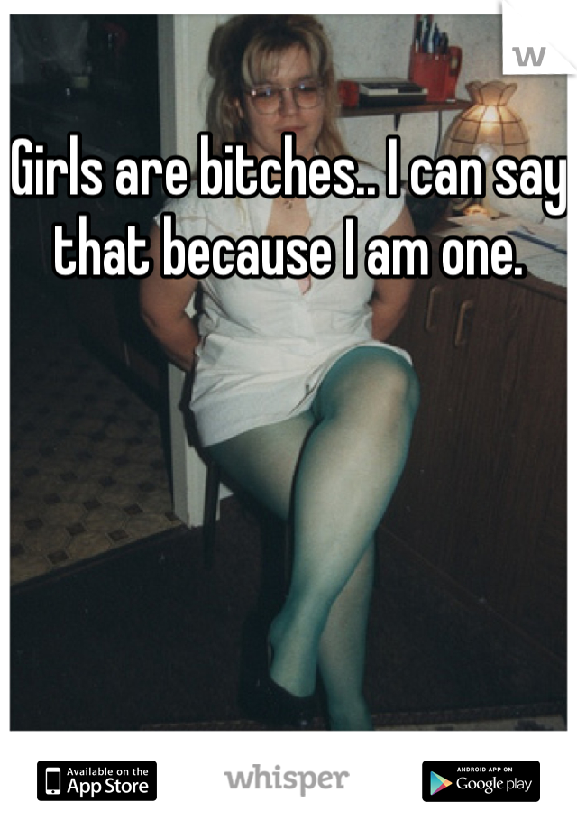 Girls are bitches.. I can say that because I am one.