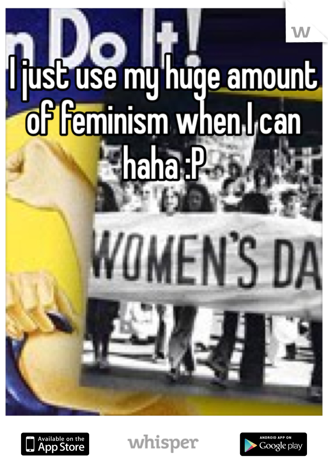 I just use my huge amount of feminism when I can haha :P