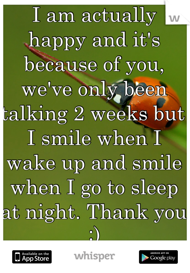 I am actually happy and it's because of you, we've only been talking 2 weeks but I smile when I wake up and smile when I go to sleep at night. Thank you :)