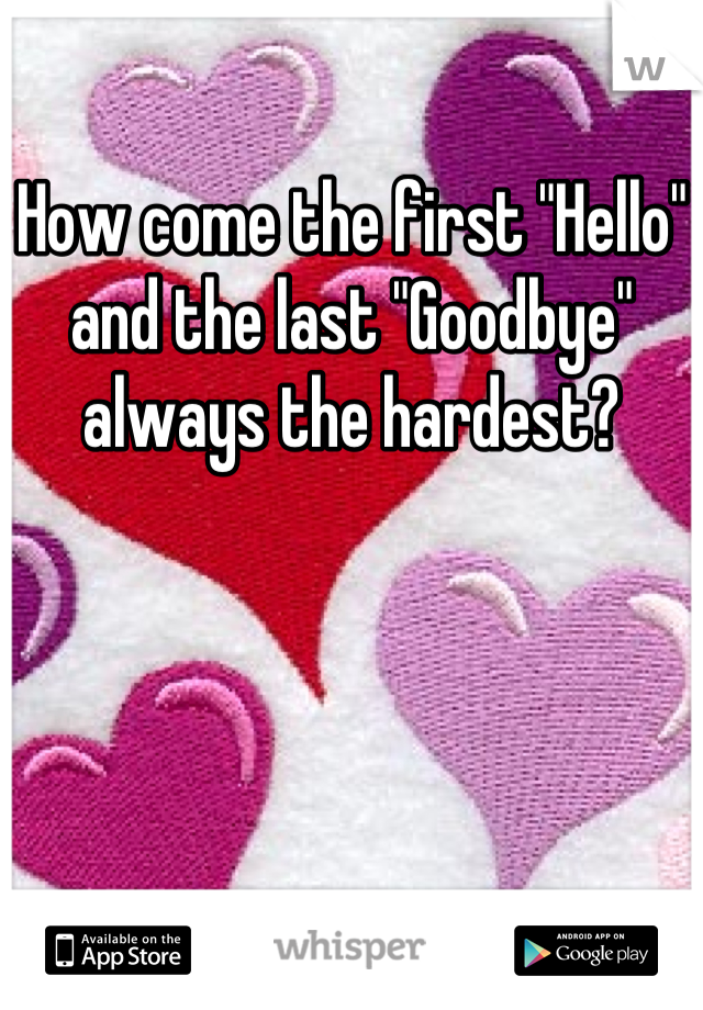How come the first "Hello" and the last "Goodbye" always the hardest?