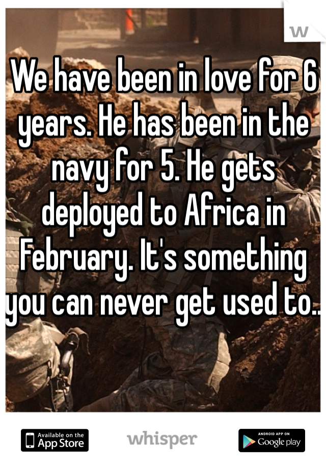 We have been in love for 6 years. He has been in the navy for 5. He gets deployed to Africa in February. It's something you can never get used to..