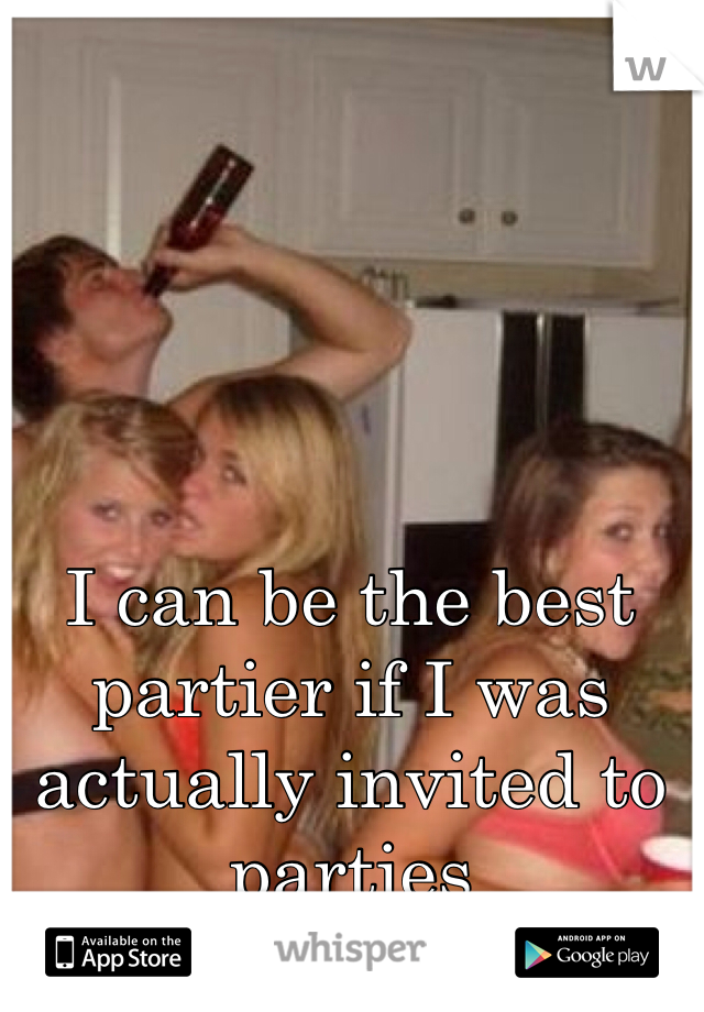 I can be the best partier if I was actually invited to parties 