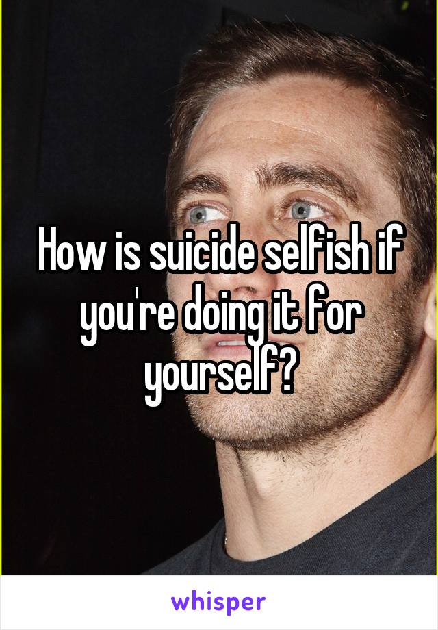 How is suicide selfish if you're doing it for yourself?