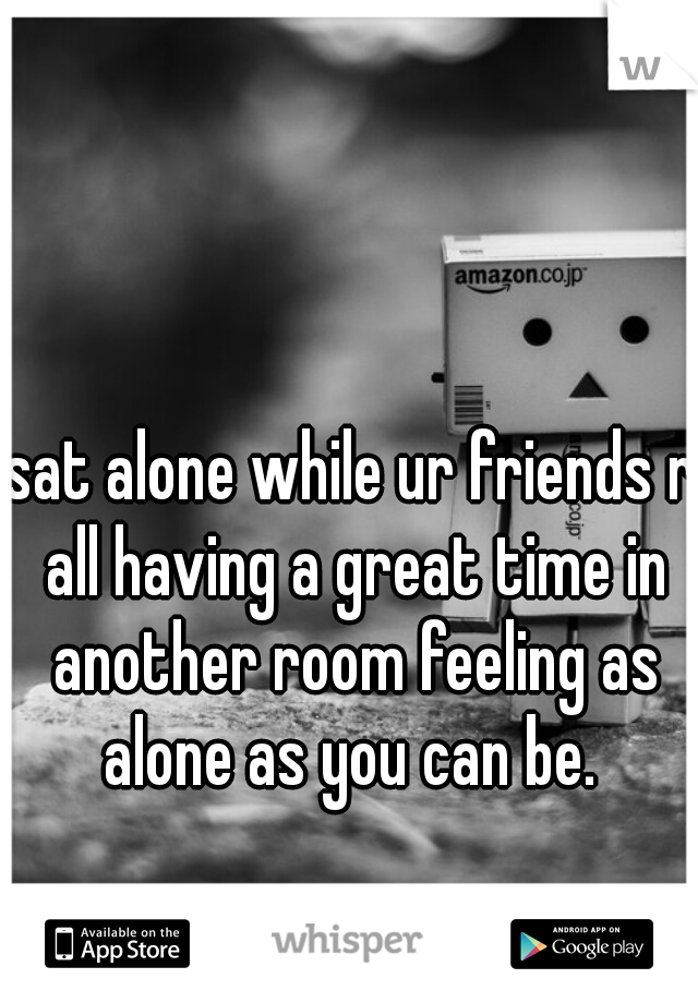sat alone while ur friends r all having a great time in another room feeling as alone as you can be. 